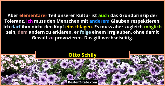 Aber elementarer Teil unserer Kultur ist auch das Grundprinzip der Toleranz. Ich muss den Menschen mit anderem Glauben respektieren. Ich... - Otto Schily