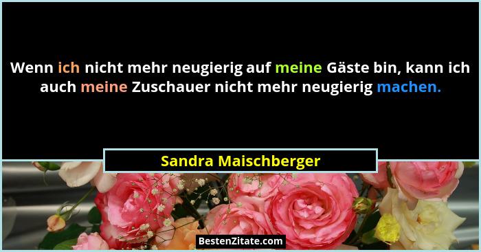 Wenn ich nicht mehr neugierig auf meine Gäste bin, kann ich auch meine Zuschauer nicht mehr neugierig machen.... - Sandra Maischberger