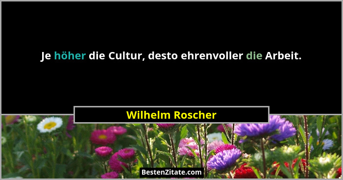 Je höher die Cultur, desto ehrenvoller die Arbeit.... - Wilhelm Roscher