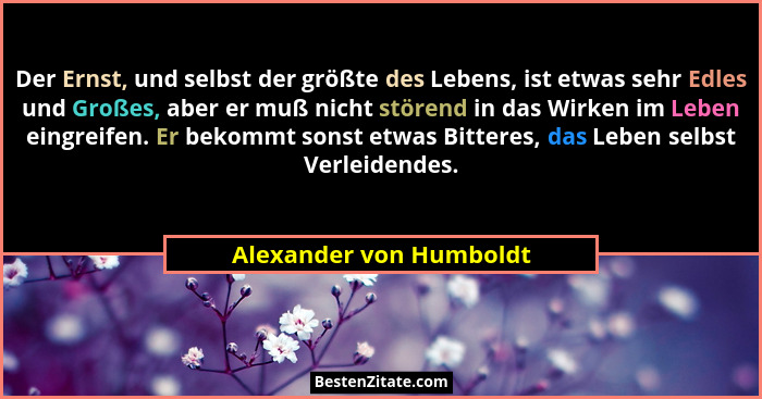 Der Ernst, und selbst der größte des Lebens, ist etwas sehr Edles und Großes, aber er muß nicht störend in das Wirken im Lebe... - Alexander von Humboldt