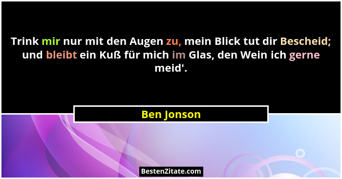 Trink mir nur mit den Augen zu, mein Blick tut dir Bescheid; und bleibt ein Kuß für mich im Glas, den Wein ich gerne meid'.... - Ben Jonson
