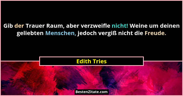 Gib der Trauer Raum, aber verzweifle nicht! Weine um deinen geliebten Menschen, jedoch vergiß nicht die Freude.... - Edith Tries