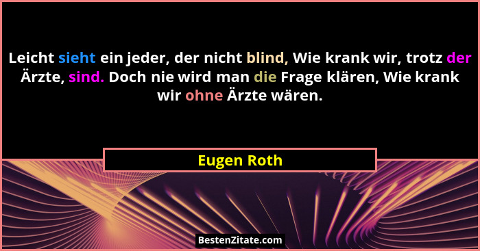 Leicht sieht ein jeder, der nicht blind, Wie krank wir, trotz der Ärzte, sind. Doch nie wird man die Frage klären, Wie krank wir ohne Ärz... - Eugen Roth