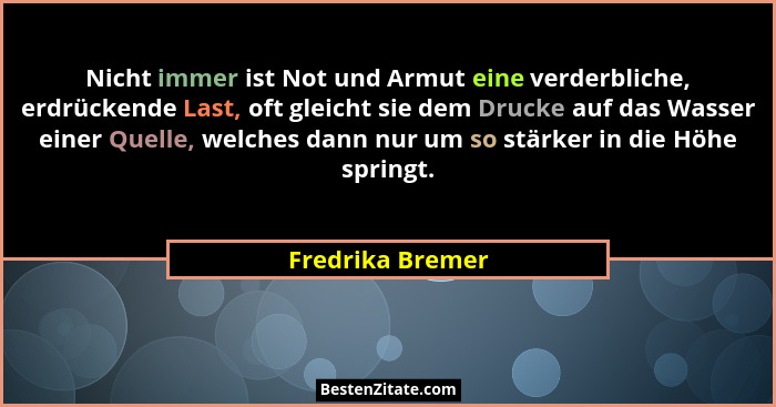 Nicht immer ist Not und Armut eine verderbliche, erdrückende Last, oft gleicht sie dem Drucke auf das Wasser einer Quelle, welches d... - Fredrika Bremer