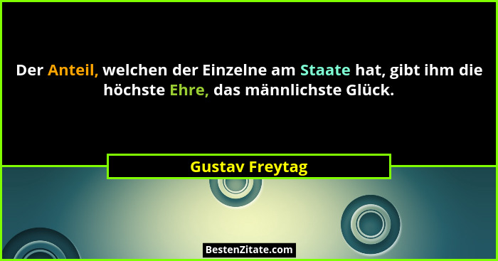 Der Anteil, welchen der Einzelne am Staate hat, gibt ihm die höchste Ehre, das männlichste Glück.... - Gustav Freytag