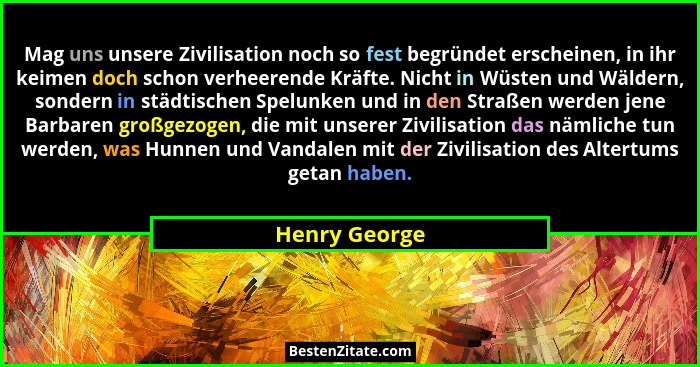 Mag uns unsere Zivilisation noch so fest begründet erscheinen, in ihr keimen doch schon verheerende Kräfte. Nicht in Wüsten und Wäldern... - Henry George