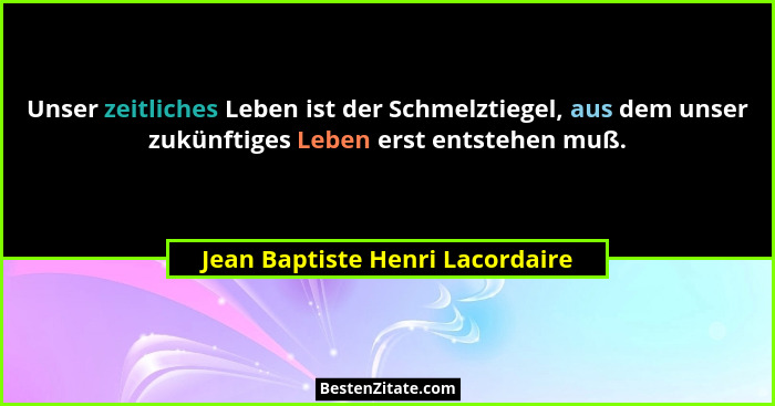 Unser zeitliches Leben ist der Schmelztiegel, aus dem unser zukünftiges Leben erst entstehen muß.... - Jean Baptiste Henri Lacordaire