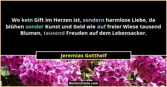 Wo kein Gift im Herzen ist, sondern harmlose Liebe, da blühen sonder Kunst und Geld wie auf freier Wiese tausend Blumen, tausend F... - Jeremias Gotthelf