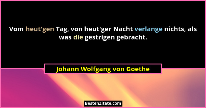 Vom heut'gen Tag, von heut'ger Nacht verlange nichts, als was die gestrigen gebracht.... - Johann Wolfgang von Goethe