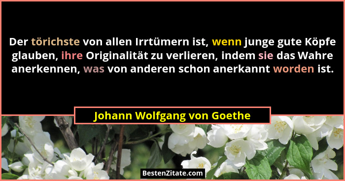 Der törichste von allen Irrtümern ist, wenn junge gute Köpfe glauben, ihre Originalität zu verlieren, indem sie das Wahre... - Johann Wolfgang von Goethe
