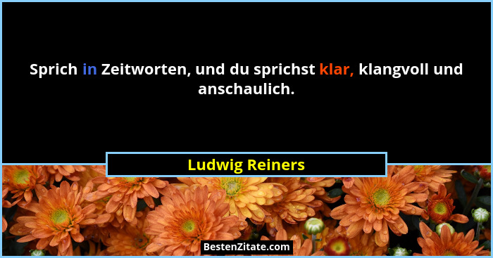 Sprich in Zeitworten, und du sprichst klar, klangvoll und anschaulich.... - Ludwig Reiners