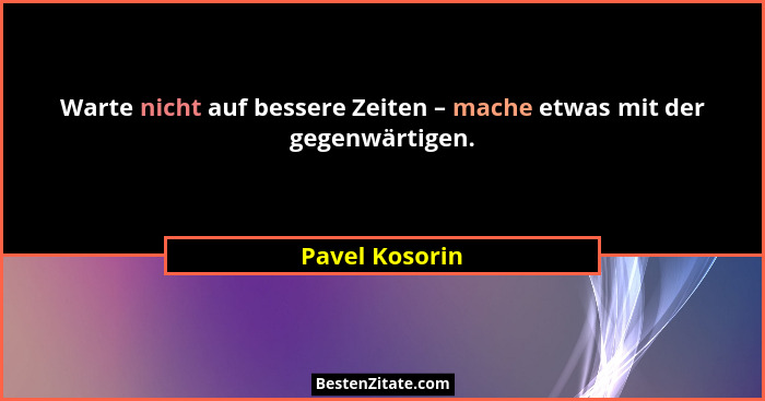 Warte nicht auf bessere Zeiten – mache etwas mit der gegenwärtigen.... - Pavel Kosorin