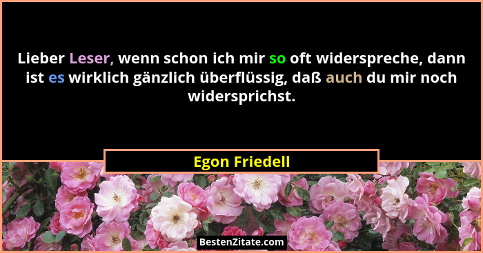 Lieber Leser, wenn schon ich mir so oft widerspreche, dann ist es wirklich gänzlich überflüssig, daß auch du mir noch widersprichst.... - Egon Friedell