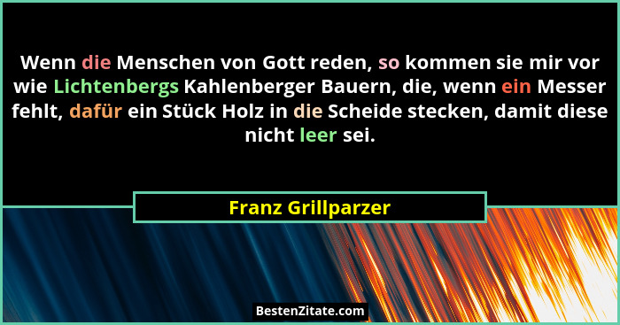 Wenn die Menschen von Gott reden, so kommen sie mir vor wie Lichtenbergs Kahlenberger Bauern, die, wenn ein Messer fehlt, dafür ei... - Franz Grillparzer