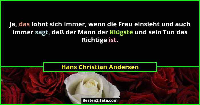 Ja, das lohnt sich immer, wenn die Frau einsieht und auch immer sagt, daß der Mann der Klügste und sein Tun das Richtige ist... - Hans Christian Andersen