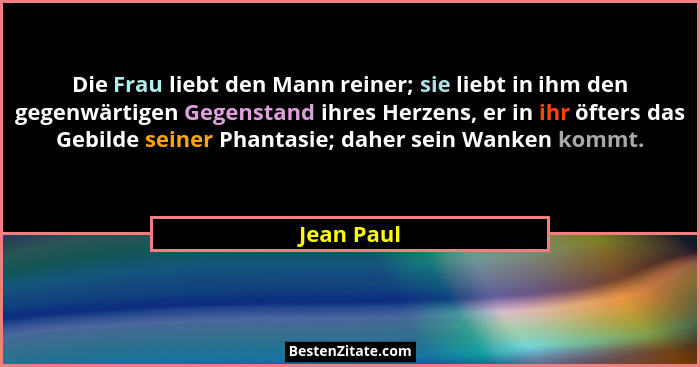 Die Frau liebt den Mann reiner; sie liebt in ihm den gegenwärtigen Gegenstand ihres Herzens, er in ihr öfters das Gebilde seiner Phantasie... - Jean Paul