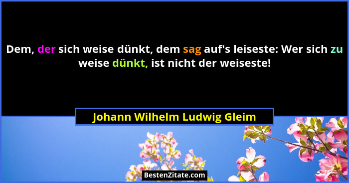 Dem, der sich weise dünkt, dem sag auf's leiseste: Wer sich zu weise dünkt, ist nicht der weiseste!... - Johann Wilhelm Ludwig Gleim