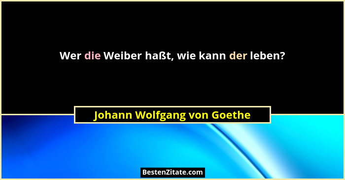 Wer die Weiber haßt, wie kann der leben?... - Johann Wolfgang von Goethe