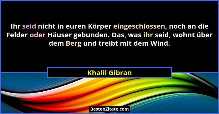 Ihr seid nicht in euren Körper eingeschlossen, noch an die Felder oder Häuser gebunden. Das, was ihr seid, wohnt über dem Berg und tre... - Khalil Gibran