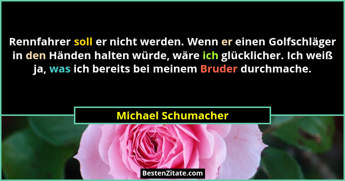 Rennfahrer soll er nicht werden. Wenn er einen Golfschläger in den Händen halten würde, wäre ich glücklicher. Ich weiß ja, was ic... - Michael Schumacher