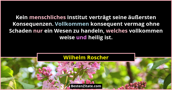 Kein menschliches Institut verträgt seine äußersten Konsequenzen. Vollkommen konsequent vermag ohne Schaden nur ein Wesen zu handeln... - Wilhelm Roscher