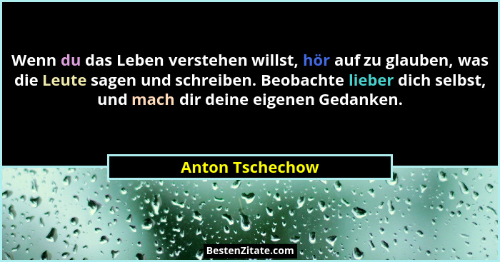 Wenn du das Leben verstehen willst, hör auf zu glauben, was die Leute sagen und schreiben. Beobachte lieber dich selbst, und mach di... - Anton Tschechow