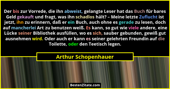 Der bis zur Vorrede, die ihn abweist, gelangte Leser hat das Buch für bares Geld gekauft und fragt, was ihn schadlos hält? – Mei... - Arthur Schopenhauer