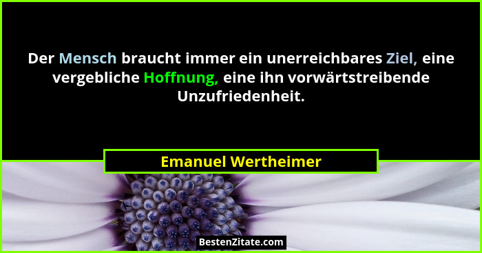 Der Mensch braucht immer ein unerreichbares Ziel, eine vergebliche Hoffnung, eine ihn vorwärtstreibende Unzufriedenheit.... - Emanuel Wertheimer