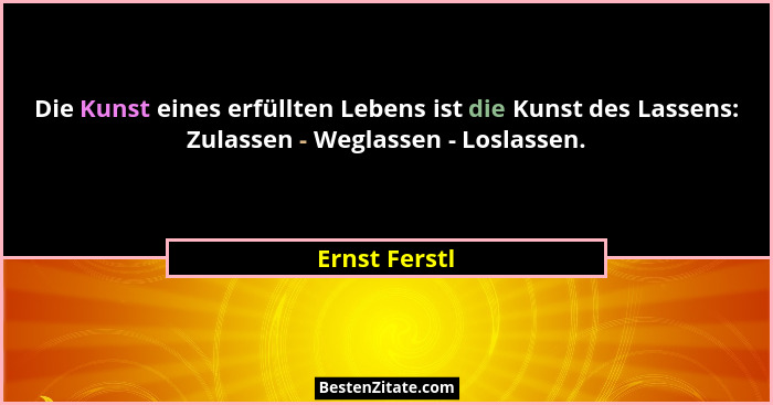 Die Kunst eines erfüllten Lebens ist die Kunst des Lassens: Zulassen - Weglassen - Loslassen.... - Ernst Ferstl