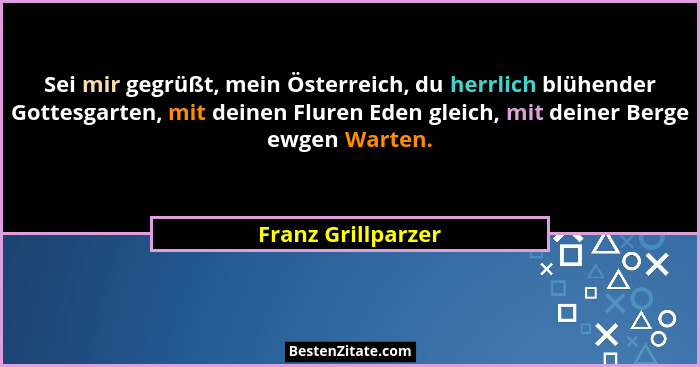 Sei mir gegrüßt, mein Österreich, du herrlich blühender Gottesgarten, mit deinen Fluren Eden gleich, mit deiner Berge ewgen Warten... - Franz Grillparzer