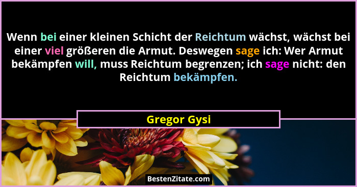Wenn bei einer kleinen Schicht der Reichtum wächst, wächst bei einer viel größeren die Armut. Deswegen sage ich: Wer Armut bekämpfen wil... - Gregor Gysi