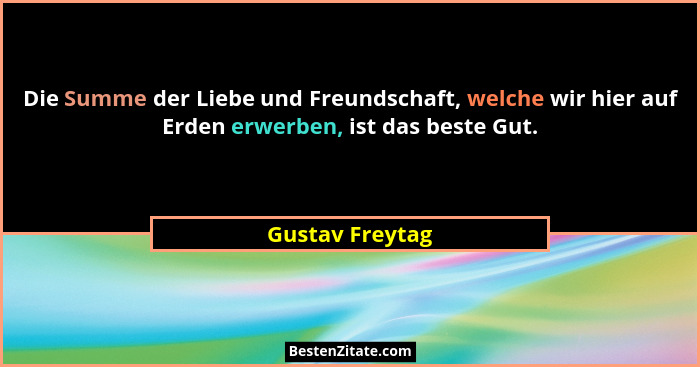 Die Summe der Liebe und Freundschaft, welche wir hier auf Erden erwerben, ist das beste Gut.... - Gustav Freytag