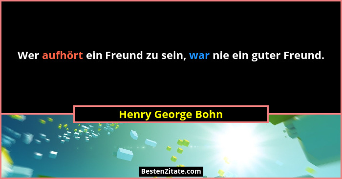 Wer aufhört ein Freund zu sein, war nie ein guter Freund.... - Henry George Bohn
