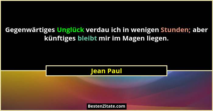 Gegenwärtiges Unglück verdau ich in wenigen Stunden; aber künftiges bleibt mir im Magen liegen.... - Jean Paul