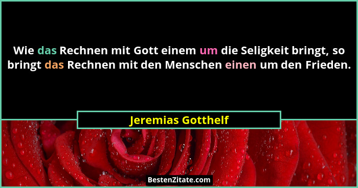 Wie das Rechnen mit Gott einem um die Seligkeit bringt, so bringt das Rechnen mit den Menschen einen um den Frieden.... - Jeremias Gotthelf