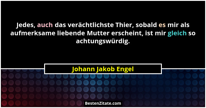 Jedes, auch das verächtlichste Thier, sobald es mir als aufmerksame liebende Mutter erscheint, ist mir gleich so achtungswürdig.... - Johann Jakob Engel