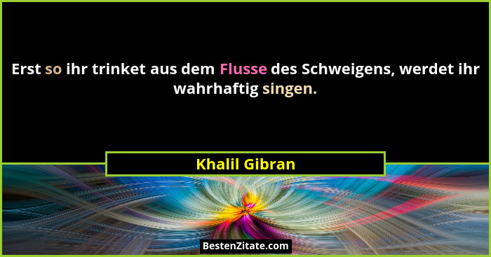 Erst so ihr trinket aus dem Flusse des Schweigens, werdet ihr wahrhaftig singen.... - Khalil Gibran