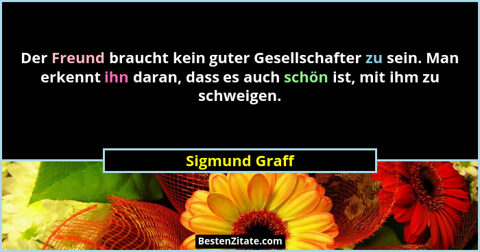 Der Freund braucht kein guter Gesellschafter zu sein. Man erkennt ihn daran, dass es auch schön ist, mit ihm zu schweigen.... - Sigmund Graff