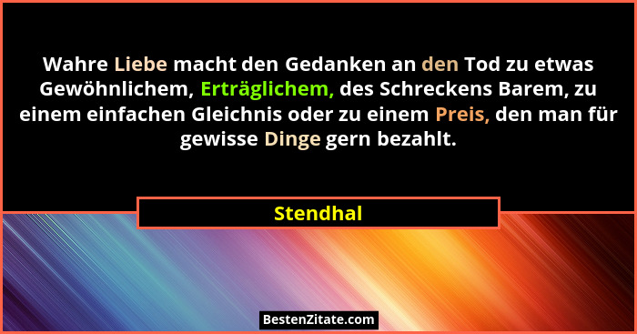 Wahre Liebe macht den Gedanken an den Tod zu etwas Gewöhnlichem, Erträglichem, des Schreckens Barem, zu einem einfachen Gleichnis oder zu e... - Stendhal