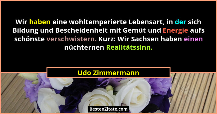 Wir haben eine wohltemperierte Lebensart, in der sich Bildung und Bescheidenheit mit Gemüt und Energie aufs schönste verschwistern. K... - Udo Zimmermann