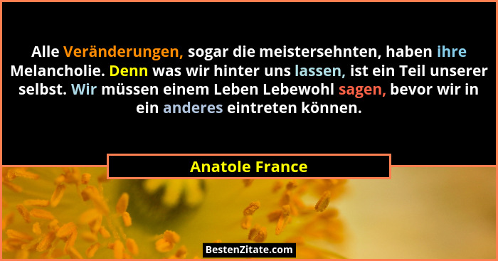 Alle Veränderungen, sogar die meistersehnten, haben ihre Melancholie. Denn was wir hinter uns lassen, ist ein Teil unserer selbst. Wi... - Anatole France