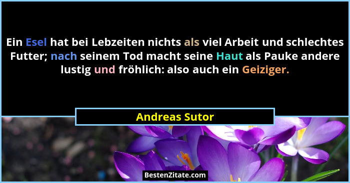 Ein Esel hat bei Lebzeiten nichts als viel Arbeit und schlechtes Futter; nach seinem Tod macht seine Haut als Pauke andere lustig und... - Andreas Sutor