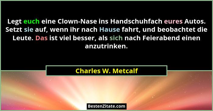Legt euch eine Clown-Nase ins Handschuhfach eures Autos. Setzt sie auf, wenn ihr nach Hause fahrt, und beobachtet die Leute. Das... - Charles W. Metcalf