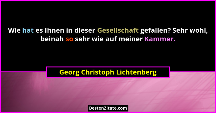 Wie hat es Ihnen in dieser Gesellschaft gefallen? Sehr wohl, beinah so sehr wie auf meiner Kammer.... - Georg Christoph Lichtenberg