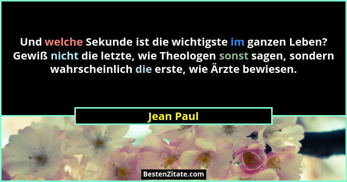 Und welche Sekunde ist die wichtigste im ganzen Leben? Gewiß nicht die letzte, wie Theologen sonst sagen, sondern wahrscheinlich die erste... - Jean Paul