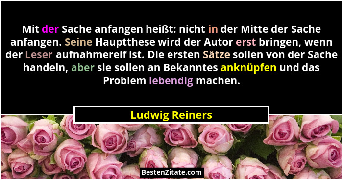 Mit der Sache anfangen heißt: nicht in der Mitte der Sache anfangen. Seine Hauptthese wird der Autor erst bringen, wenn der Leser auf... - Ludwig Reiners