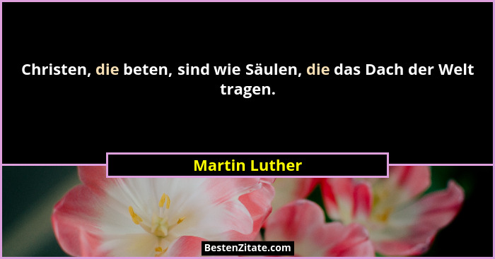 Christen, die beten, sind wie Säulen, die das Dach der Welt tragen.... - Martin Luther