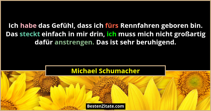 Ich habe das Gefühl, dass ich fürs Rennfahren geboren bin. Das steckt einfach in mir drin, ich muss mich nicht großartig dafür an... - Michael Schumacher