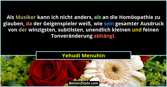 Als Musiker kann ich nicht anders, als an die Homöopathie zu glauben, da der Geigenspieler weiß, wie sein gesamter Ausdruck von der w... - Yehudi Menuhin