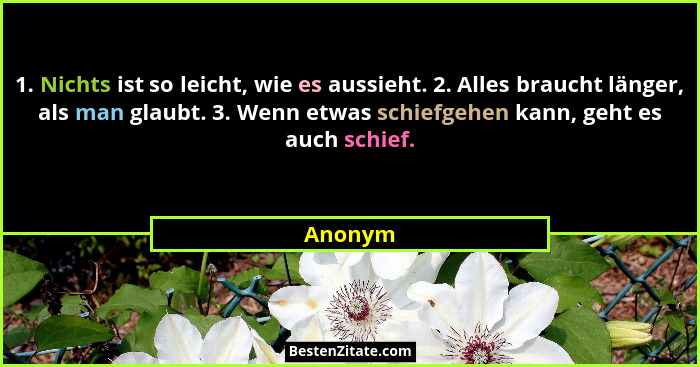 1. Nichts ist so leicht, wie es aussieht. 2. Alles braucht länger, als man glaubt. 3. Wenn etwas schiefgehen kann, geht es auch schief.... - Anonym